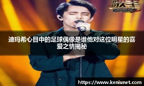 迪玛希心目中的足球偶像是谁他对这位明星的喜爱之情揭秘